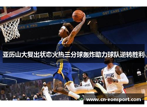 亚历山大复出状态火热三分球轰炸助力球队逆转胜利