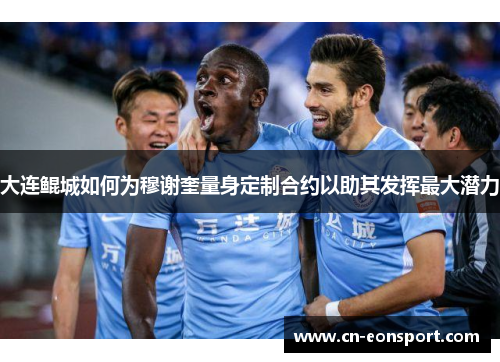 大连鲲城如何为穆谢奎量身定制合约以助其发挥最大潜力