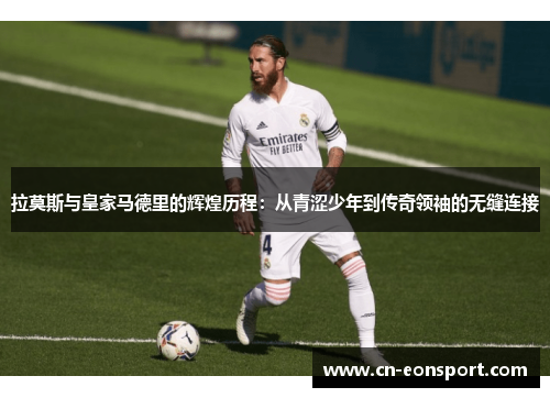 拉莫斯与皇家马德里的辉煌历程：从青涩少年到传奇领袖的无缝连接