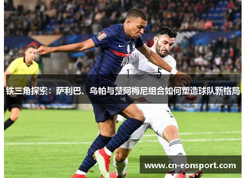 铁三角探索：萨利巴、乌帕与楚阿梅尼组合如何塑造球队新格局