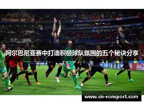 阿尔巴尼亚赛中打造积极球队氛围的五个秘诀分享